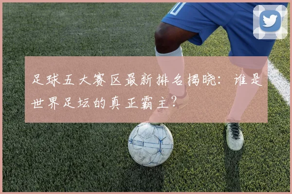 足球五大赛区最新排名揭晓：谁是世界足坛的真正霸主？