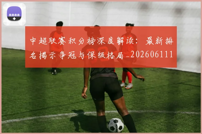 中超联赛积分榜深度解读：最新排名揭示争冠与保级格局_20260611140849