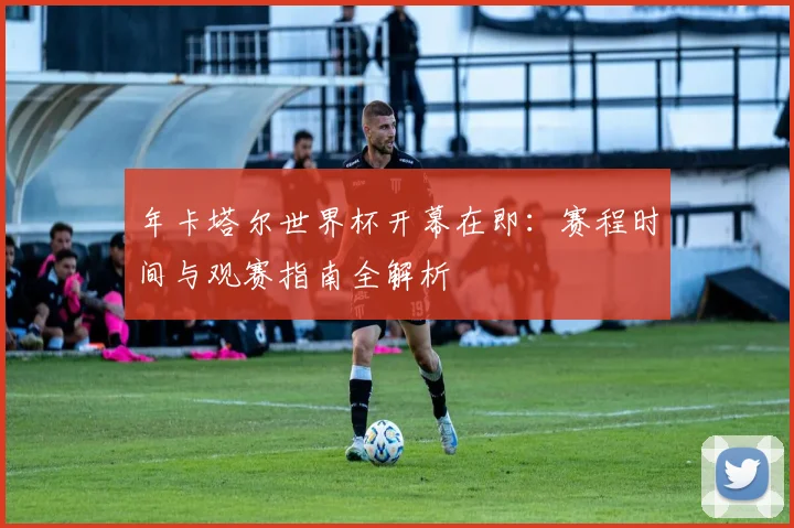 年卡塔尔世界杯开幕在即：赛程时间与观赛指南全解析