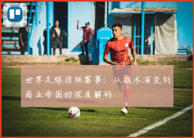世界足球顶级赛事：从战术演变到商业帝国的深度解码