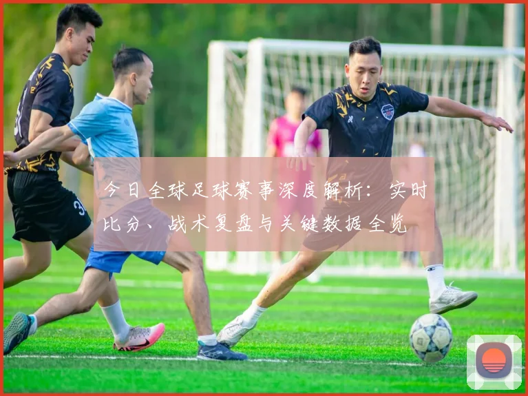 今日全球足球赛事深度解析：实时比分、战术复盘与关键数据全览