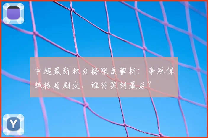 中超最新积分榜深度解析：争冠保级格局剧变，谁将笑到最后？