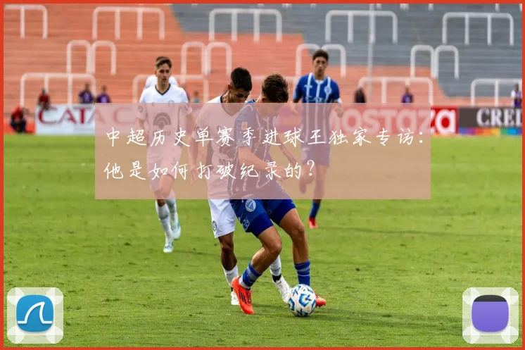 中超历史单赛季进球王独家专访:他是如何打破纪录的?