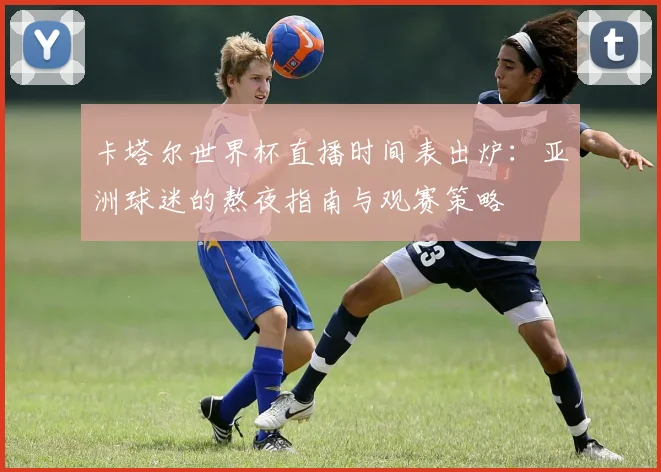 卡塔尔世界杯直播时间表出炉：亚洲球迷的熬夜指南与观赛策略