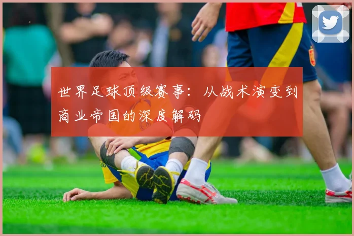 世界足球顶级赛事：从战术演变到商业帝国的深度解码