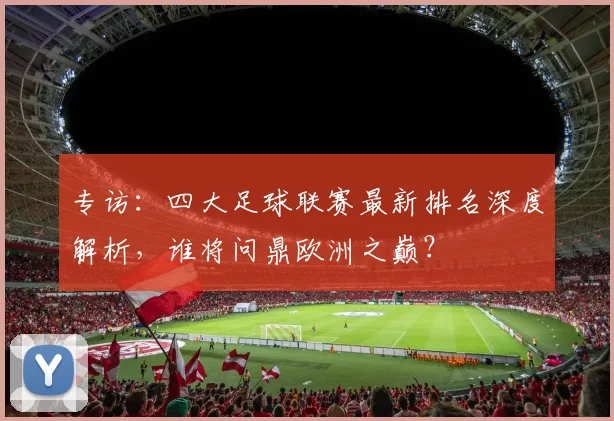 专访：四大足球联赛最新排名深度解析，谁将问鼎欧洲之巅？